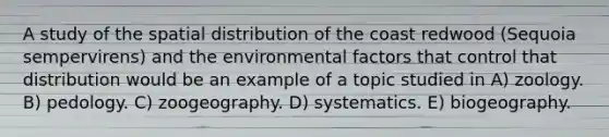 A study of the spatial distribution of the coast redwood (Sequoia sempervirens) and the environmental factors that control that distribution would be an example of a topic studied in A) zoology. B) pedology. C) zoogeography. D) systematics. E) biogeography.