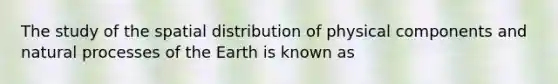 The study of the spatial distribution of physical components and natural processes of the Earth is known as