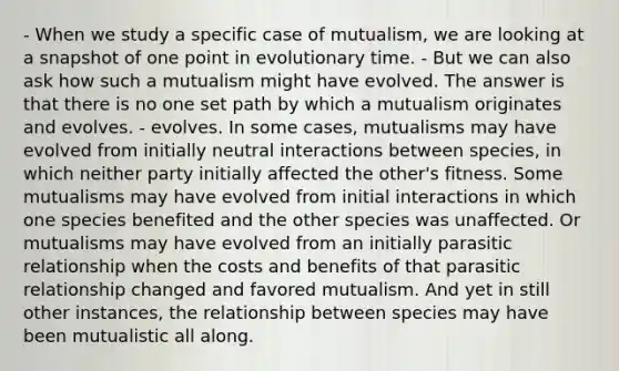 - When we study a specific case of mutualism, we are looking at a snapshot of one point in evolutionary time. - But we can also ask how such a mutualism might have evolved. The answer is that there is no one set path by which a mutualism originates and evolves. - evolves. In some cases, mutualisms may have evolved from initially neutral interactions between species, in which neither party initially affected the other's fitness. Some mutualisms may have evolved from initial interactions in which one species benefited and the other species was unaffected. Or mutualisms may have evolved from an initially parasitic relationship when the costs and benefits of that parasitic relationship changed and favored mutualism. And yet in still other instances, the relationship between species may have been mutualistic all along.