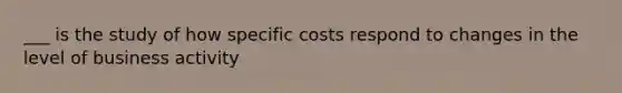 ___ is the study of how specific costs respond to changes in the level of business activity