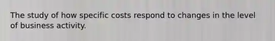 The study of how specific costs respond to changes in the level of business activity.