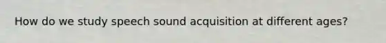 How do we study speech sound acquisition at different ages?