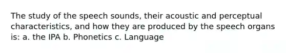 The study of the speech sounds, their acoustic and perceptual characteristics, and how they are produced by the speech organs is: a. the IPA b. Phonetics c. Language