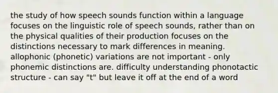 the study of how speech sounds function within a language focuses on the linguistic role of speech sounds, rather than on the physical qualities of their production focuses on the distinctions necessary to mark differences in meaning. allophonic (phonetic) variations are not important - only phonemic distinctions are. difficulty understanding phonotactic structure - can say "t" but leave it off at the end of a word