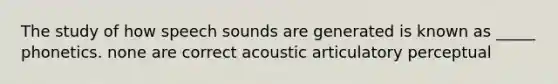 The study of how speech sounds are generated is known as _____ phonetics. none are correct acoustic articulatory perceptual