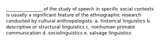 ________________ of the study of speech in specific social contexts is usually a significant feature of the ethnographic research conducted by cultural anthropologists. a. historical linguistics b. descriptive or structural linguistics c. nonhuman primate communication d. sociolinguistics e. salvage linguistics