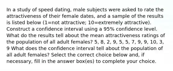 In a study of speed​ dating, male subjects were asked to rate the attractiveness of their female​ dates, and a sample of the results is listed below ​(1=not ​attractive; 10=extremely ​attractive). Construct a confidence interval using a 95​% confidence level. What do the results tell about the mean attractiveness ratings of the population of all adult​ females? 5, 8, 2, 9, 5, 5, 7, 9, 9, 10, 3, 9 What does the confidence interval tell about the population of all adult​ females? Select the correct choice below​ and, if​ necessary, fill in the answer​ box(es) to complete your choice.