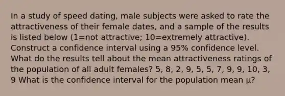 In a study of speed​ dating, male subjects were asked to rate the attractiveness of their female​ dates, and a sample of the results is listed below ​(1=not ​attractive; 10=extremely ​attractive). Construct a confidence interval using a 95​% confidence level. What do the results tell about the mean attractiveness ratings of the population of all adult​ females? 5, 8, 2, 9, 5, 5, 7, 9, 9, 10, 3, 9 What is the confidence interval for the population mean μ​?