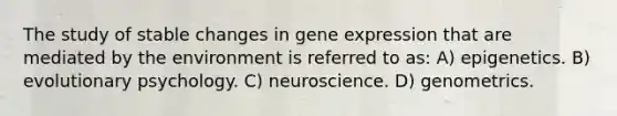 The study of stable changes in gene expression that are mediated by the environment is referred to as: A) epigenetics. B) evolutionary psychology. C) neuroscience. D) genometrics.