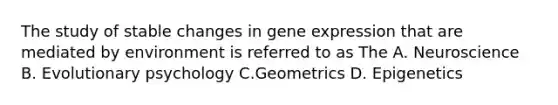 The study of stable changes in gene expression that are mediated by environment is referred to as The A. Neuroscience B. Evolutionary psychology C.Geometrics D. Epigenetics