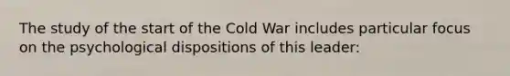 The study of the start of the Cold War includes particular focus on the psychological dispositions of this leader: