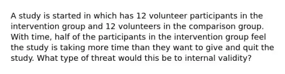 A study is started in which has 12 volunteer participants in the intervention group and 12 volunteers in the comparison group. With time, half of the participants in the intervention group feel the study is taking more time than they want to give and quit the study. What type of threat would this be to internal validity?