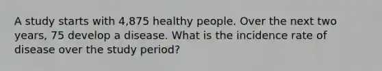 A study starts with 4,875 healthy people. Over the next two years, 75 develop a disease. What is the incidence rate of disease over the study period?