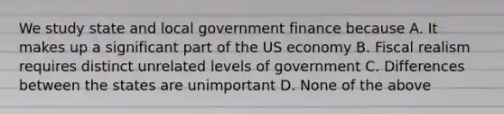 We study state and local government finance because A. It makes up a significant part of the US economy B. Fiscal realism requires distinct unrelated levels of government C. Differences between the states are unimportant D. None of the above