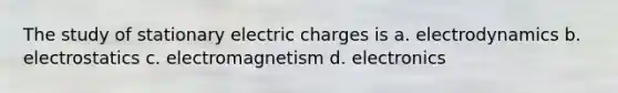 The study of stationary electric charges is a. electrodynamics b. electrostatics c. electromagnetism d. electronics