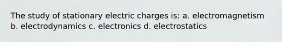 The study of stationary electric charges is: a. electromagnetism b. electrodynamics c. electronics d. electrostatics