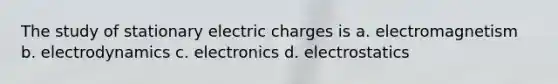 The study of stationary electric charges is a. electromagnetism b. electrodynamics c. electronics d. electrostatics