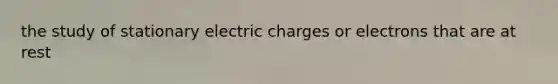 the study of stationary electric charges or electrons that are at rest