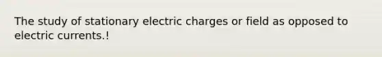 The study of stationary electric charges or field as opposed to electric currents.!