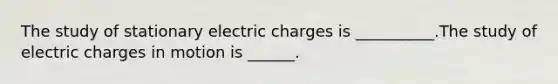 The study of stationary electric charges is __________.The study of electric charges in motion is ______.