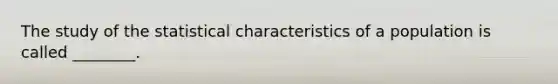 The study of the statistical characteristics of a population is called ________.