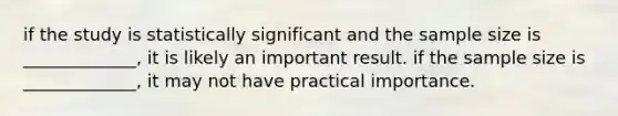 if the study is statistically significant and the sample size is _____________, it is likely an important result. if the sample size is _____________, it may not have practical importance.