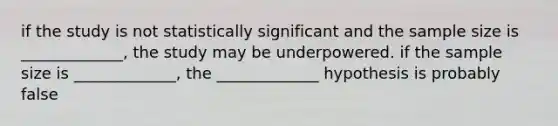 if the study is not statistically significant and the sample size is _____________, the study may be underpowered. if the sample size is _____________, the _____________ hypothesis is probably false