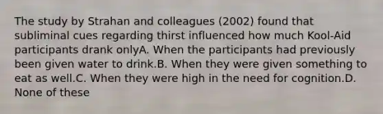 The study by Strahan and colleagues (2002) found that subliminal cues regarding thirst influenced how much Kool-Aid participants drank onlyA. When the participants had previously been given water to drink.B. When they were given something to eat as well.C. When they were high in the need for cognition.D. None of these