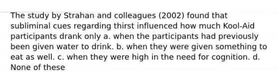 The study by Strahan and colleagues (2002) found that subliminal cues regarding thirst influenced how much Kool-Aid participants drank only a. when the participants had previously been given water to drink. b. when they were given something to eat as well. c. when they were high in the need for cognition. d. None of these