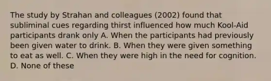 The study by Strahan and colleagues (2002) found that subliminal cues regarding thirst influenced how much Kool-Aid participants drank only A. When the participants had previously been given water to drink. B. When they were given something to eat as well. C. When they were high in the need for cognition. D. None of these