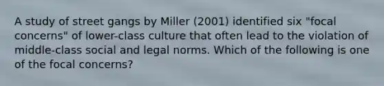 A study of street gangs by Miller (2001) identified six "focal concerns" of lower-class culture that often lead to the violation of middle-class social and legal norms. Which of the following is one of the focal concerns?