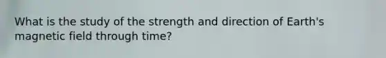 What is the study of the strength and direction of Earth's magnetic field through time?