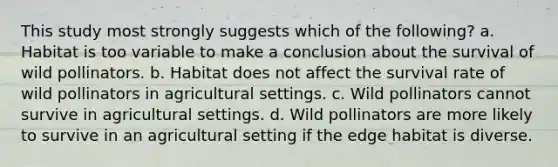 This study most strongly suggests which of the following? a. Habitat is too variable to make a conclusion about the survival of wild pollinators. b. Habitat does not affect the survival rate of wild pollinators in agricultural settings. c. Wild pollinators cannot survive in agricultural settings. d. Wild pollinators are more likely to survive in an agricultural setting if the edge habitat is diverse.