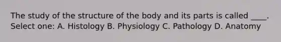 The study of the structure of the body and its parts is called ____. Select one: A. Histology B. Physiology C. Pathology D. Anatomy