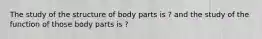 The study of the structure of body parts is ? and the study of the function of those body parts is ?