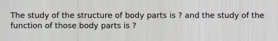 The study of the structure of body parts is ? and the study of the function of those body parts is ?