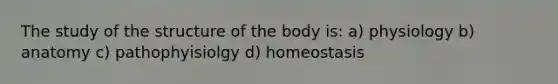 The study of the structure of the body is: a) physiology b) anatomy c) pathophyisiolgy d) homeostasis