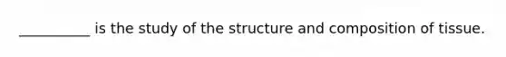 __________ is the study of the structure and composition of tissue.