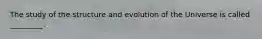 The study of the structure and evolution of the Universe is called _________.