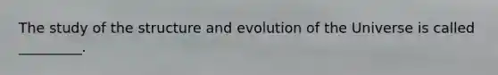 The study of the structure and evolution of the Universe is called _________.