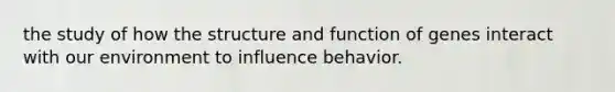 the study of how the structure and function of genes interact with our environment to influence behavior.