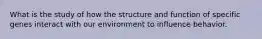 What is the study of how the structure and function of specific genes interact with our environment to influence behavior.