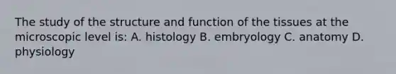 The study of the structure and function of the tissues at the microscopic level is: A. histology B. embryology C. anatomy D. physiology