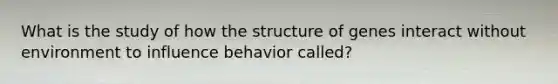 What is the study of how the structure of genes interact without environment to influence behavior called?