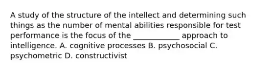 A study of the structure of the intellect and determining such things as the number of mental abilities responsible for test performance is the focus of the ____________ approach to intelligence. A. cognitive processes B. psychosocial C. psychometric D. constructivist