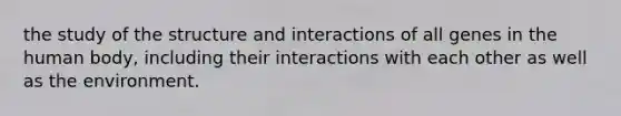 the study of the structure and interactions of all genes in the human body, including their interactions with each other as well as the environment.