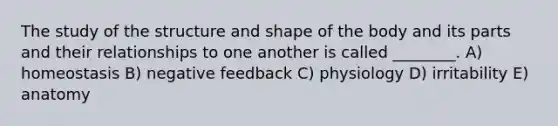 The study of the structure and shape of the body and its parts and their relationships to one another is called ________. A) homeostasis B) negative feedback C) physiology D) irritability E) anatomy