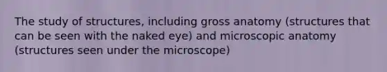 The study of structures, including gross anatomy (structures that can be seen with the naked eye) and microscopic anatomy (structures seen under the microscope)