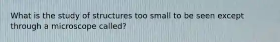 What is the study of structures too small to be seen except through a microscope called?