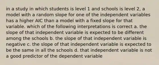 in a study in which students is level 1 and schools is level 2, a model with a random slope for one of the independent variables has a higher AIC than a model with a fixed slope for that variable. which of the following interpretations is correct a. the slope of that independent variable is expected to be different among the schools b. the slope of that independent variable is negative c. the slope of that independent variable is expected to be the same in all the schools d. that independent variable is not a good predictor of the dependent variable